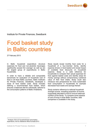 Institute for Private Finances, Swedbank



Food basket study
in Baltic countries
27 February 2013



In Baltic household expenditure structure               Study results reveal monthly food costs for a
expenses for food and non-alcoholic beverages           household of a four-member family, identify
significantly exceed EU average 1 as well as are        expense drivers in food basket and reveal impact
the largest group of expenditures in Baltic             of available food discounts on household
households.                                             expense. Study is a valid reference for
                                                        households to compare their actual expenses for
In order to have a reliable and comparable              food against basket costs and identify areas for
benchmark for evaluation of household cost of           money savings without compromising nutritional
food in all three Baltic countries, Baltic Institutes   value of their food intake. Study could also
for Private Finances, Swedbank, developed a             introduce new perspectives for more sustainable
study of food basket costs. Study includes              food consumption in households for example
defining a recommended food basket, which               decreased food waste and savings thereof.
ensures a balanced diet for individuals, tailored to
the consumption patterns of Baltic inhabitants.         Study contains reference to national household
                                                        average income, revealing proportion of income
                                                        supposedly allocated to food to ensure balanced
                                                        nutrition of the family. To compare some aspects
                                                        of cost of living in three Baltic countries, data
                                                        comparison is available in the study.




1
 Analysis of EU-27 household final consumption
expenditure, the EU Statistical Office Eurostat 2013


Institute for Private Finances, Swedbank                                                                    1
 
