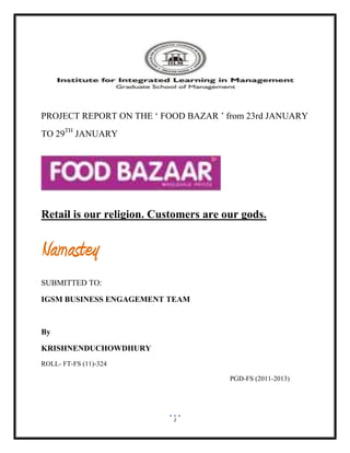 PROJECT REPORT ON THE „ FOOD BAZAR ‟ from 23rd JANUARY
TO 29TH JANUARY




Retail is our religion. Customers are our gods.


Namastey
SUBMITTED TO:

IGSM BUSINESS ENGAGEMENT TEAM



By

KRISHNENDUCHOWDHURY
ROLL- FT-FS (11)-324

                                       PGD-FS (2011-2013)




                           1
 