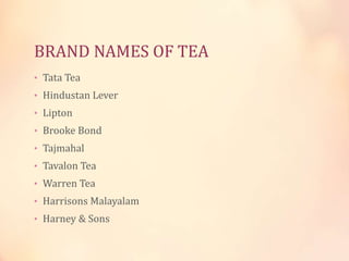 BRAND NAMES OF TEA
• Tata Tea

• Hindustan Lever
• Lipton
• Brooke Bond
• Tajmahal
• Tavalon Tea
• Warren Tea
• Harrisons Malayalam
• Harney & Sons

 