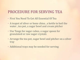 PROCEDURE FOR SERVING TEA
• First You Need To Get All Essential Of Tea
• A teapot of silver or bone china , a kettle to boil the

water , tea pot, a sugar bowl and cream pitcher

• Use Tongs for sugar cubes, a sugar spoon for

granulated or raw sugar crystals

• Arrange the tea pot, sugar bowl and pitcher on a silver

tray

• Additional trays may be needed for serving

 