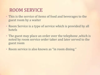 ROOM SERVICE
• This is the service of items of food and beverages to the

guest room by a waiter

• Room Service is a type of service which is provided by all

hotels

• The guest may place an order over the telephone ,which is

noted by room service order taker and later served to the
guest room

• Room service is also known as “in room dining “

 