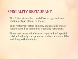 SPECIALITY RESTAURANT
• The Entire atmosphere and décor are geared to a

particular type of food or theme

• Thus restaurant offers chinese,japanese and Indian

cuisine would be termed as “specialty restaurant “

• Those restaurant which serve a special kind ,special

cuisine food only the appearance of restaurant will be
matching to that cuisines

 