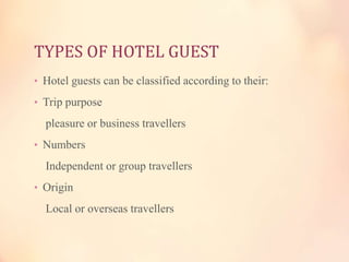 TYPES OF HOTEL GUEST
• Hotel guests can be classified according to their:
• Trip purpose

pleasure or business travellers
• Numbers

Independent or group travellers
• Origin

Local or overseas travellers

 