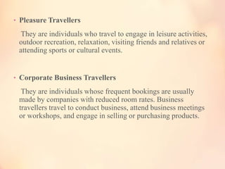 • Pleasure Travellers

They are individuals who travel to engage in leisure activities,
outdoor recreation, relaxation, visiting friends and relatives or
attending sports or cultural events.

• Corporate Business Travellers

They are individuals whose frequent bookings are usually
made by companies with reduced room rates. Business
travellers travel to conduct business, attend business meetings
or workshops, and engage in selling or purchasing products.

 