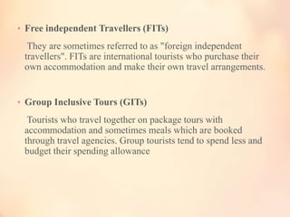 • Free independent Travellers (FITs)

They are sometimes referred to as "foreign independent
travellers". FITs are international tourists who purchase their
own accommodation and make their own travel arrangements.

• Group Inclusive Tours (GITs)

Tourists who travel together on package tours with
accommodation and sometimes meals which are booked
through travel agencies. Group tourists tend to spend less and
budget their spending allowance

 