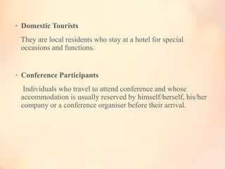 • Domestic Tourists

They are local residents who stay at a hotel for special
occasions and functions.

• Conference Participants

Individuals who travel to attend conference and whose
accommodation is usually reserved by himself/herself, his/her
company or a conference organiser before their arrival.

 