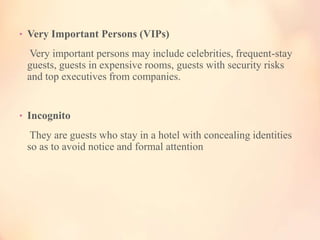 • Very Important Persons (VIPs)

Very important persons may include celebrities, frequent-stay
guests, guests in expensive rooms, guests with security risks
and top executives from companies.

• Incognito

They are guests who stay in a hotel with concealing identities
so as to avoid notice and formal attention

 
