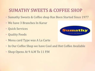 SUMATHY SWEETS & COFFEE SHOP
• Sumathy Sweets & Coffee shop Has Been Started Since 1977
• We have 3 Branches In Karur
• Quick Services
• Quality Foods
• Menu card Type was A La Carte
• In Our Coffee Shop we have Cool and Hot Coffee Available
• Shop Opens At 9 A.M To 11 P.M

 
