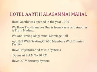 HOTEL AARTHI ALAGAMMAI MAHAL
• Hotel Aarthi was opened in the year 1980

• We Have Two Branches One is from Karur and Another

is From Madurai

• We Are Having Alagammai Marriage Hall
• A/c Hall With Seating Of 600 Members With Dinning

Facility

• Have Projectors And Music Systems
• Opens At 9 A.M To 10 P.M
• Have CCTV Security System

 