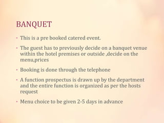 BANQUET
• This is a pre booked catered event.
• The guest has to previously decide on a banquet venue

within the hotel premises or outside ,decide on the
menu,prices

• Booking is done through the telephone
• A function prospectus is drawn up by the department

and the entire function is organized as per the hosts
request

• Menu choice to be given 2-5 days in advance

 