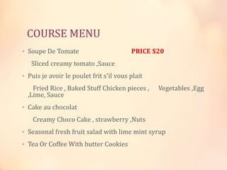 COURSE MENU
• Soupe De Tomate

PRICE $20

Sliced creamy tomato ,Sauce
• Puis je avoir le poulet frit s'il vous plait

Fried Rice , Baked Stuff Chicken pieces ,
,Lime, Sauce

Vegetables ,Egg

• Cake au chocolat

Creamy Choco Cake , strawberry ,Nuts
• Seasonal fresh fruit salad with lime mint syrup
• Tea Or Coffee With butter Cookies

 