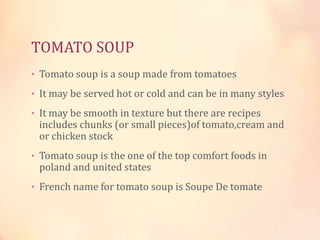 TOMATO SOUP
• Tomato soup is a soup made from tomatoes
• It may be served hot or cold and can be in many styles
• It may be smooth in texture but there are recipes

includes chunks (or small pieces)of tomato,cream and
or chicken stock

• Tomato soup is the one of the top comfort foods in

poland and united states

• French name for tomato soup is Soupe De tomate

 