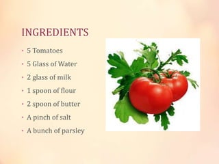 INGREDIENTS
• 5 Tomatoes
• 5 Glass of Water
• 2 glass of milk
• 1 spoon of flour
• 2 spoon of butter
• A pinch of salt
• A bunch of parsley

 
