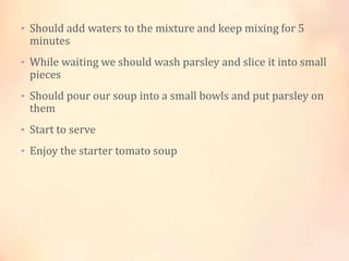 • Should add waters to the mixture and keep mixing for 5

minutes

• While waiting we should wash parsley and slice it into small

pieces

• Should pour our soup into a small bowls and put parsley on

them

• Start to serve
• Enjoy the starter tomato soup

 