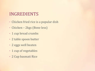 INGREDIENTS
• Chicken fried rice is a popular dish
• Chicken – 2kgs (Bone less)
• 1 cup bread crumbs
• 2 table spoon butter
• 2 eggs well beaten
• 1 cup of vegetables
• 2 Cup basmati Rice

 