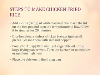 STEPS TO MAKE CHICKEN FRIED
RICE
• Add 2 cups (370g) of white basmati rice Place the lid

on the rice pot and turn the temperature to low. Allow
it to simmer for 20 minutes

• Dice boneless, skinless chicken breasts into small

pieces. Season them with salt and pepper

• Pour 2 to 3 tbsp(30 to 44ml) of vegetable oil into a

large frying pan or wok. Turn the burner on to medium
or medium high heat

• Place the chicken in the frying pan

 