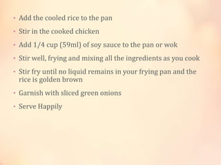 • Add the cooled rice to the pan
• Stir in the cooked chicken
• Add 1/4 cup (59ml) of soy sauce to the pan or wok
• Stir well, frying and mixing all the ingredients as you cook
• Stir fry until no liquid remains in your frying pan and the

rice is golden brown

• Garnish with sliced green onions
• Serve Happily

 