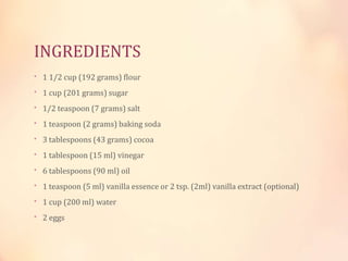 INGREDIENTS
• 1 1/2 cup (192 grams) flour

• 1 cup (201 grams) sugar
• 1/2 teaspoon (7 grams) salt
• 1 teaspoon (2 grams) baking soda
• 3 tablespoons (43 grams) cocoa

• 1 tablespoon (15 ml) vinegar
• 6 tablespoons (90 ml) oil
• 1 teaspoon (5 ml) vanilla essence or 2 tsp. (2ml) vanilla extract (optional)
• 1 cup (200 ml) water
• 2 eggs

 
