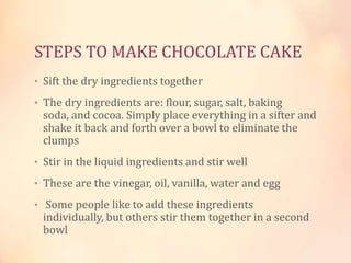 STEPS TO MAKE CHOCOLATE CAKE
• Sift the dry ingredients together
• The dry ingredients are: flour, sugar, salt, baking

soda, and cocoa. Simply place everything in a sifter and
shake it back and forth over a bowl to eliminate the
clumps

• Stir in the liquid ingredients and stir well
• These are the vinegar, oil, vanilla, water and egg
• Some people like to add these ingredients

individually, but others stir them together in a second
bowl

 