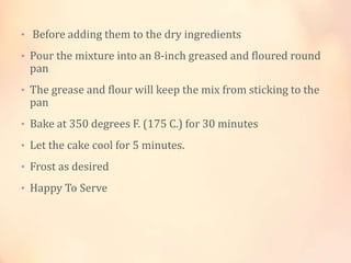 • Before adding them to the dry ingredients
• Pour the mixture into an 8-inch greased and floured round

pan

• The grease and flour will keep the mix from sticking to the

pan

• Bake at 350 degrees F. (175 C.) for 30 minutes
• Let the cake cool for 5 minutes.
• Frost as desired
• Happy To Serve

 