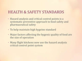 HEALTH & SAFETY STANDARDS
• Hazard analysis and critical control points is a

systematic preventive approach to food safety and
pharmaceutical safety

• To help maintain high hygeine standard
• Major factors affecting the hygenic quality of food are

the size of operation

• Many flight kitchens now use the hazard analysis

critical control point system

 