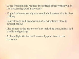 • Using frozen meals reduces the critical limits within which

the bacterial growth may occur

• Flight kitchen normally use a cook chill system that is blast

chilling

• Food storage and preparation of serving takes place in

aircraft galleys

• Cleanliness is the absence of dirt including dust ,stains, bad

smells and garbage

• A clean flight kitchen will serve a hygenic food to the

customer

 