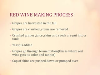 RED WINE MAKING PROCESS
• Grapes are harvested in the fall
• Grapes are crushed ,stems are removed
• Crushed grapes ,juice ,skins and seeds are put into a

tank

• Yeast is added
• Grapes go through fermentation(this is where red

wine gets its color and tannin)

• Cap of skins are pushed down or pumped over

 