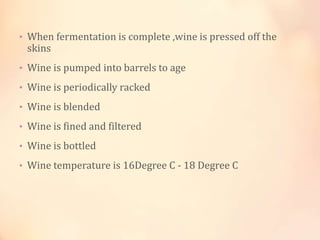 • When fermentation is complete ,wine is pressed off the

skins

• Wine is pumped into barrels to age

• Wine is periodically racked
• Wine is blended
• Wine is fined and filtered

• Wine is bottled
• Wine temperature is 16Degree C - 18 Degree C

 