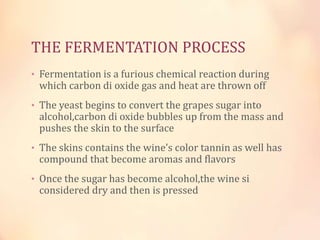 THE FERMENTATION PROCESS
• Fermentation is a furious chemical reaction during

which carbon di oxide gas and heat are thrown off

• The yeast begins to convert the grapes sugar into

alcohol,carbon di oxide bubbles up from the mass and
pushes the skin to the surface

• The skins contains the wine’s color tannin as well has

compound that become aromas and flavors

• Once the sugar has become alcohol,the wine si

considered dry and then is pressed

 