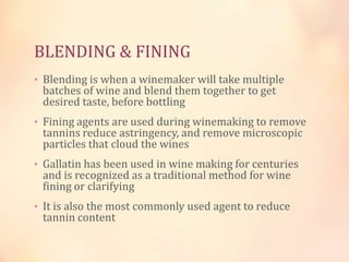 BLENDING & FINING
• Blending is when a winemaker will take multiple

batches of wine and blend them together to get
desired taste, before bottling

• Fining agents are used during winemaking to remove

tannins reduce astringency, and remove microscopic
particles that cloud the wines

• Gallatin has been used in wine making for centuries

and is recognized as a traditional method for wine
fining or clarifying

• It is also the most commonly used agent to reduce

tannin content

 
