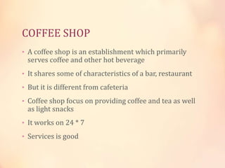 COFFEE SHOP
• A coffee shop is an establishment which primarily

serves coffee and other hot beverage

• It shares some of characteristics of a bar, restaurant
• But it is different from cafeteria

• Coffee shop focus on providing coffee and tea as well

as light snacks

• It works on 24 * 7
• Services is good

 