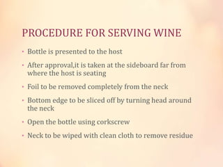 PROCEDURE FOR SERVING WINE
• Bottle is presented to the host
• After approval,it is taken at the sideboard far from

where the host is seating

• Foil to be removed completely from the neck

• Bottom edge to be sliced off by turning head around

the neck

• Open the bottle using corkscrew
• Neck to be wiped with clean cloth to remove residue

 