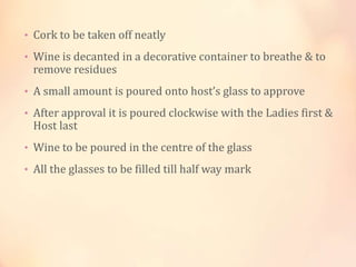 • Cork to be taken off neatly
• Wine is decanted in a decorative container to breathe & to

remove residues

• A small amount is poured onto host’s glass to approve
• After approval it is poured clockwise with the Ladies first &

Host last

• Wine to be poured in the centre of the glass
• All the glasses to be filled till half way mark

 