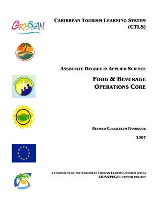 CARIBBEAN TOURISM LEARNING SYSTEM
(CTLS)
ASSOCIATE DEGREE IN APPLIED SCIENCE
FOOD & BEVERAGE
OPERATIONS CORE
REVISED CURRICULUM HANDBOOK
2007
A COMPONENT OF THE CARIBBEAN TOURISM LEARNING SYSTEM (CTLS)
CIDA/CPEC/EU FUNDED PROJECT
 
