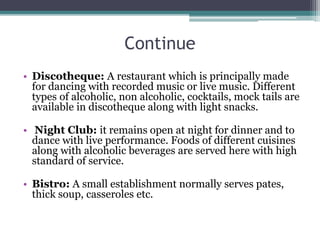 Continue
• Discotheque: A restaurant which is principally made
for dancing with recorded music or live music. Different
types of alcoholic, non alcoholic, cocktails, mock tails are
available in discotheque along with light snacks.
• Night Club: it remains open at night for dinner and to
dance with live performance. Foods of different cuisines
along with alcoholic beverages are served here with high
standard of service.
• Bistro: A small establishment normally serves pates,
thick soup, casseroles etc.
 