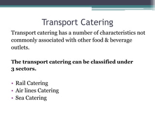 Transport Catering
Transport catering has a number of characteristics not
commonly associated with other food & beverage
outlets.
The transport catering can be classified under
3 sectors.
• Rail Catering
• Air lines Catering
• Sea Catering
 