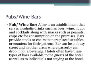 Pubs/Wine Bars
• Pub/ Wine Bar: A bar is an establishment that
serves alcoholic drinks such as beer, wine, liquor
and cocktails along with snacks such as peanuts,
chips etc for consumption on the premises. Bars
provide stools or chairs that are placed at tables
or counters for their patrons. Bar can be on busy
street and in other areas where passerby can
drop in for a beverage. Hotels often have these
types of bars available to the guests of the hotel
as well as to individuals not staying at the hotel.
 