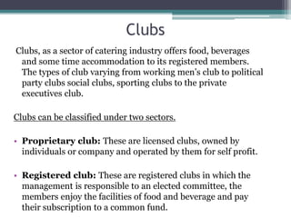Clubs
Clubs, as a sector of catering industry offers food, beverages
and some time accommodation to its registered members.
The types of club varying from working men’s club to political
party clubs social clubs, sporting clubs to the private
executives club.
Clubs can be classified under two sectors.
• Proprietary club: These are licensed clubs, owned by
individuals or company and operated by them for self profit.
• Registered club: These are registered clubs in which the
management is responsible to an elected committee, the
members enjoy the facilities of food and beverage and pay
their subscription to a common fund.
 