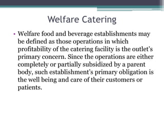 Welfare Catering
• Welfare food and beverage establishments may
be defined as those operations in which
profitability of the catering facility is the outlet’s
primary concern. Since the operations are either
completely or partially subsidized by a parent
body, such establishment’s primary obligation is
the well being and care of their customers or
patients.
 
