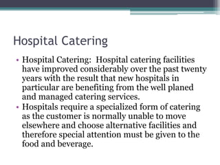 Hospital Catering
• Hospital Catering: Hospital catering facilities
have improved considerably over the past twenty
years with the result that new hospitals in
particular are benefiting from the well planed
and managed catering services.
• Hospitals require a specialized form of catering
as the customer is normally unable to move
elsewhere and choose alternative facilities and
therefore special attention must be given to the
food and beverage.
 