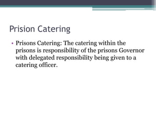 Prision Catering
• Prisons Catering: The catering within the
prisons is responsibility of the prisons Governor
with delegated responsibility being given to a
catering officer.
 