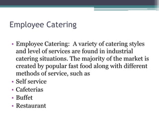Employee Catering
• Employee Catering: A variety of catering styles
and level of services are found in industrial
catering situations. The majority of the market is
created by popular fast food along with different
methods of service, such as
• Self service
• Cafeterias
• Buffet
• Restaurant
 
