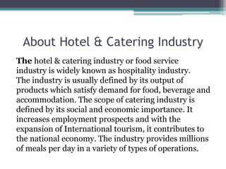 About Hotel & Catering Industry
The hotel & catering industry or food service
industry is widely known as hospitality industry.
The industry is usually defined by its output of
products which satisfy demand for food, beverage and
accommodation. The scope of catering industry is
defined by its social and economic importance. It
increases employment prospects and with the
expansion of International tourism, it contributes to
the national economy. The industry provides millions
of meals per day in a variety of types of operations.
 