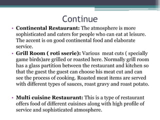 Continue
• Continental Restaurant: The atmosphere is more
sophisticated and caters for people who can eat at leisure.
The accent is on good continental food and elaborate
service.
• Grill Room ( roti sserie): Various meat cuts ( specially
game birds)are grilled or roasted here. Normally grill room
has a glass partition between the restaurant and kitchen so
that the guest the guest can choose his meat cut and can
see the process of cooking. Roasted meat items are served
with different types of sauces, roast gravy and roast potato.
• Multi cuisine Restaurant: This is a type of restaurant
offers food of different cuisines along with high profile of
service and sophisticated atmosphere.
 
