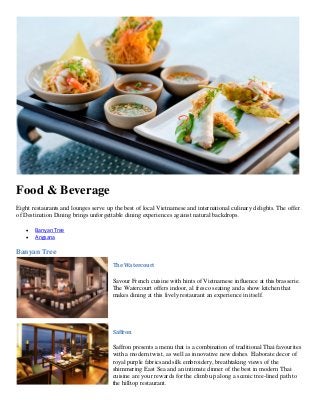 Food & Beverage
Eight restaurants and lounges serve up the best of local Vietnamese and international culinary delights. The offer
of Destination Dining brings unforgettable dining experiences against natural backdrops.
• Banyan Tree
• Angsana
Banyan Tree
The Watercourt
Savour French cuisine with hints of Vietnamese influence at this brasserie.
The Watercourt offers indoor, al fresco seating and a show kitchen that
makes dining at this lively restaurant an experience in itself.
Saffron
Saffron presents a menu that is a combination of traditional Thai favourites
with a modern twist, as well as innovative new dishes. Elaborate decor of
royal purple fabricsand silk embroidery, breathtaking views of the
shimmering East Sea and an intimate dinner of the best in modern Thai
cuisine are your rewards for the climb up along a scenic tree-lined path to
the hilltop restaurant.
 