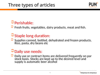 10
Three types of articles
➲Perishable:
➲ Fresh fruits, vegetables, dairy products, meat and fish.
➲Staple long duration:
➲ Supplies canned, bottled, dehydrated and frozen products.
Rice, pasta, dry beans etc
➲Daily use needs:
➲ Daily use or contract items are delivered frequently on par
stock basis. Stocks are kept up to the desired level and
supply is automatic beer alcohol
 