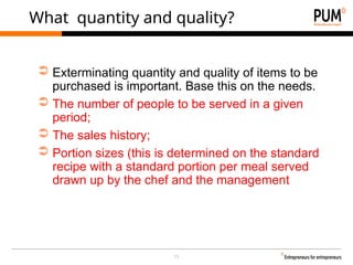 11
What quantity and quality?
➲ Exterminating quantity and quality of items to be
purchased is important. Base this on the needs.
➲ The number of people to be served in a given
period;
➲ The sales history;
➲ Portion sizes (this is determined on the standard
recipe with a standard portion per meal served
drawn up by the chef and the management
 
