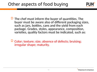 12
Other aspects of food buying
➲ The chef must inform the buyer of quantities. The
buyer must be aware also of different packaging sizes,
such as jars, bottles, cans and the yield from each
package. Grades, styles, appearance, composition,
varieties, quality factors must be indicated, such as:
➲ Color; texture; size; absence of defects; bruising;
irregular shape; maturity.
 