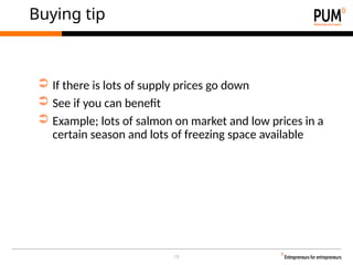 13
Buying tip
➲ If there is lots of supply prices go down
➲ See if you can benefit
➲ Example; lots of salmon on market and low prices in a
certain season and lots of freezing space available
 