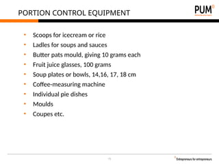 15
PORTION CONTROL EQUIPMENT
• Scoops for icecream or rice
• Ladles for soups and sauces
• Butter pats mould, giving 10 grams each
• Fruit juice glasses, 100 grams
• Soup plates or bowls, 14,16, 17, 18 cm
• Coffee-measuring machine
• Individual pie dishes
• Moulds
• Coupes etc.
 